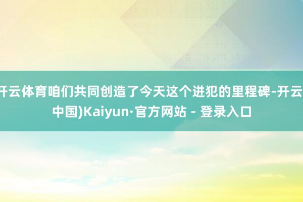 开云体育咱们共同创造了今天这个进犯的里程碑-开云(中国)Kaiyun·官方网站 - 登录入口