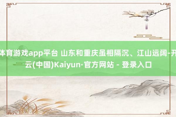 体育游戏app平台 山东和重庆虽相隔沉、江山远阔-开云(中国)Kaiyun·官方网站 - 登录入口