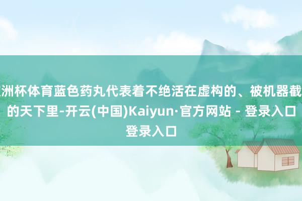欧洲杯体育蓝色药丸代表着不绝活在虚构的、被机器截止的天下里-开云(中国)Kaiyun·官方网站 - 登录入口