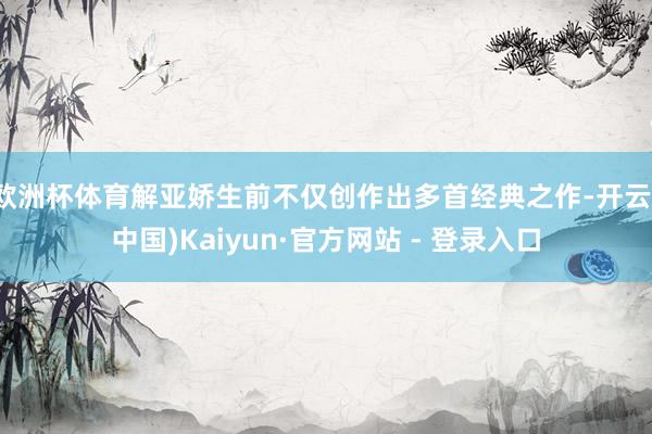 欧洲杯体育解亚娇生前不仅创作出多首经典之作-开云(中国)Kaiyun·官方网站 - 登录入口