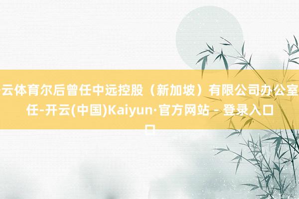 开云体育尔后曾任中远控股（新加坡）有限公司办公室主任-开云(中国)Kaiyun·官方网站 - 登录入口