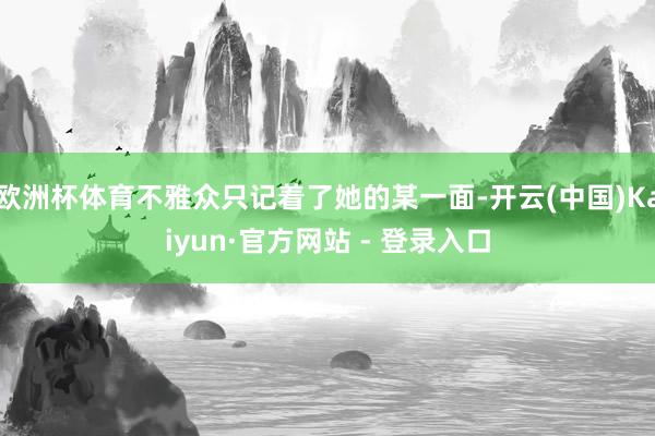 欧洲杯体育不雅众只记着了她的某一面-开云(中国)Kaiyun·官方网站 - 登录入口