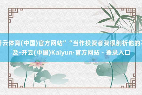 开云体育(中国)官方网站”“当作投资者我很剖析他的不及-开云(中国)Kaiyun·官方网站 - 登录入口