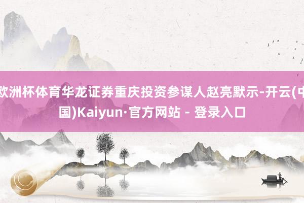 欧洲杯体育华龙证券重庆投资参谋人赵亮默示-开云(中国)Kaiyun·官方网站 - 登录入口