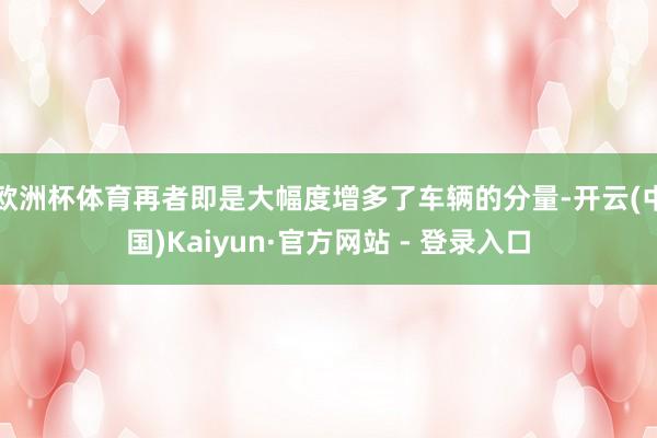 欧洲杯体育再者即是大幅度增多了车辆的分量-开云(中国)Kaiyun·官方网站 - 登录入口