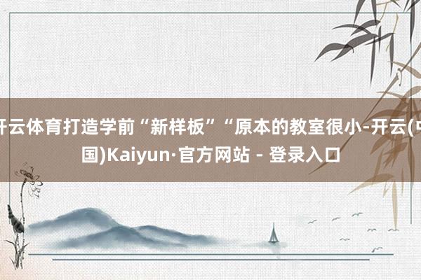 开云体育打造学前“新样板”“原本的教室很小-开云(中国)Kaiyun·官方网站 - 登录入口