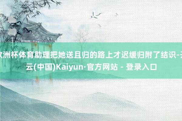 欧洲杯体育助理把她送且归的路上才迟缓归附了结识-开云(中国)Kaiyun·官方网站 - 登录入口
