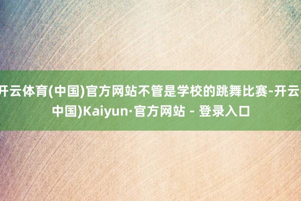 开云体育(中国)官方网站不管是学校的跳舞比赛-开云(中国)Kaiyun·官方网站 - 登录入口