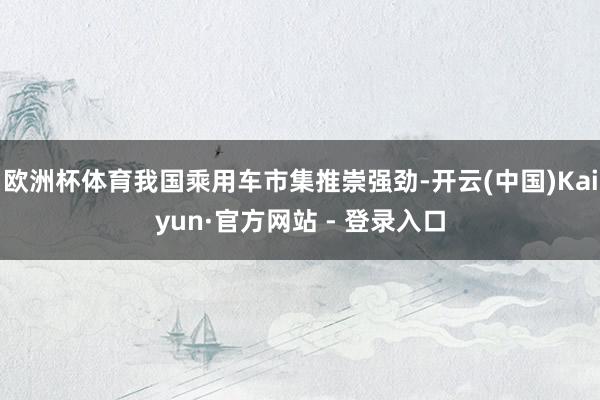 欧洲杯体育我国乘用车市集推崇强劲-开云(中国)Kaiyun·官方网站 - 登录入口