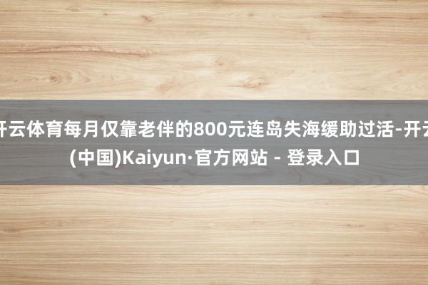 开云体育每月仅靠老伴的800元连岛失海缓助过活-开云(中国)Kaiyun·官方网站 - 登录入口