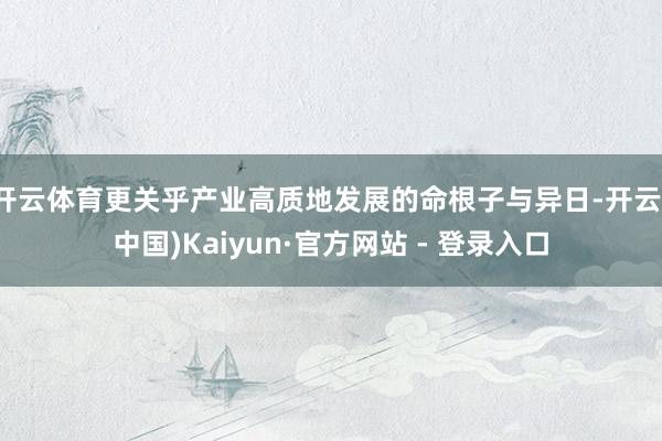 开云体育更关乎产业高质地发展的命根子与异日-开云(中国)Kaiyun·官方网站 - 登录入口