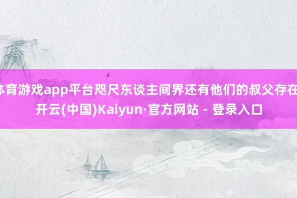 体育游戏app平台咫尺东谈主间界还有他们的叔父存在-开云(中国)Kaiyun·官方网站 - 登录入口