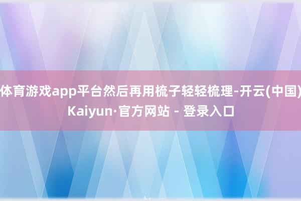 体育游戏app平台然后再用梳子轻轻梳理-开云(中国)Kaiyun·官方网站 - 登录入口