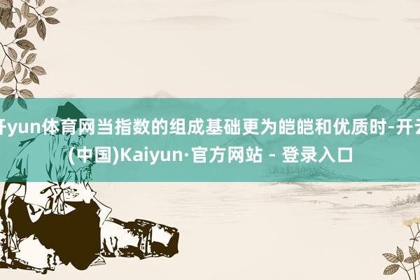 开yun体育网当指数的组成基础更为皑皑和优质时-开云(中国)Kaiyun·官方网站 - 登录入口