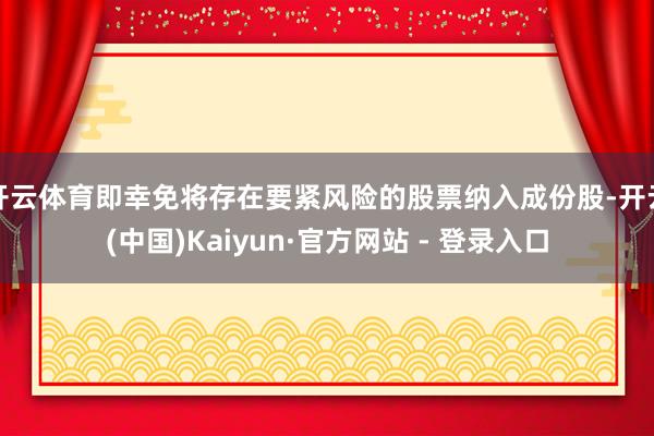 开云体育即幸免将存在要紧风险的股票纳入成份股-开云(中国)Kaiyun·官方网站 - 登录入口