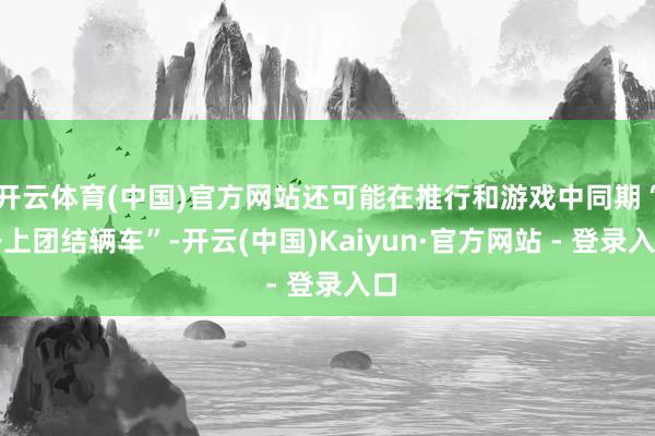 开云体育(中国)官方网站还可能在推行和游戏中同期“开上团结辆车”-开云(中国)Kaiyun·官方网站 - 登录入口