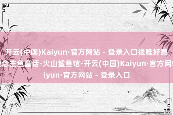 开云(中国)Kaiyun·官方网站 - 登录入口很唯好意思14:30东说念主鱼童话-火山鲨鱼馆-开云(中国)Kaiyun·官方网站 - 登录入口