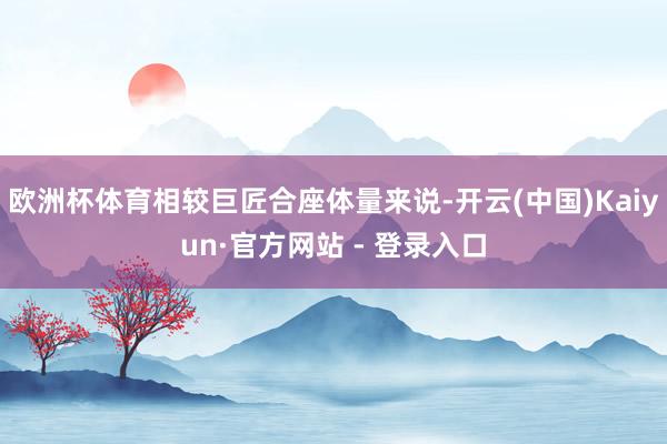 欧洲杯体育相较巨匠合座体量来说-开云(中国)Kaiyun·官方网站 - 登录入口