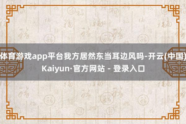 体育游戏app平台我方居然东当耳边风吗-开云(中国)Kaiyun·官方网站 - 登录入口