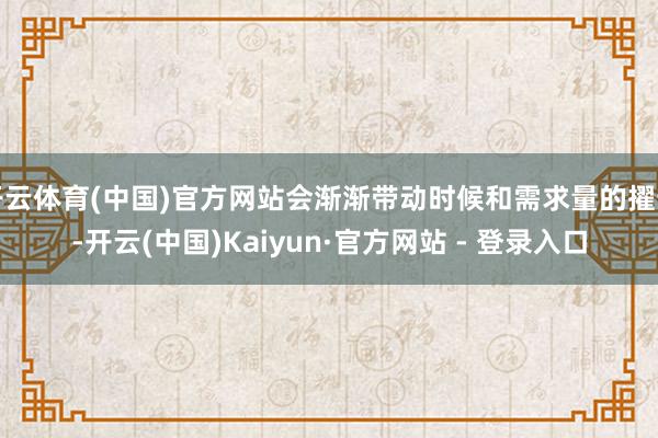 开云体育(中国)官方网站会渐渐带动时候和需求量的擢升-开云(中国)Kaiyun·官方网站 - 登录入口