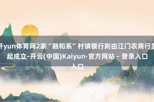 开yun体育网2家“融和系”村镇银行则由江门农商行发起成立-开云(中国)Kaiyun·官方网站 - 登录入口
