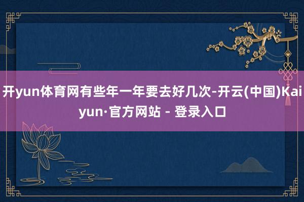 开yun体育网有些年一年要去好几次-开云(中国)Kaiyun·官方网站 - 登录入口