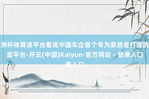 欧洲杯体育该平台看成中国车企首个专为豪放者打造的创富平台-开云(中国)Kaiyun·官方网站 - 登录入口