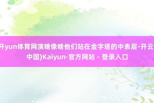 开yun体育网演啥像啥他们站在金字塔的中表层-开云(中国)Kaiyun·官方网站 - 登录入口