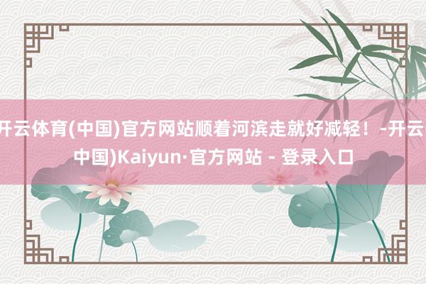 开云体育(中国)官方网站顺着河滨走就好减轻！-开云(中国)Kaiyun·官方网站 - 登录入口