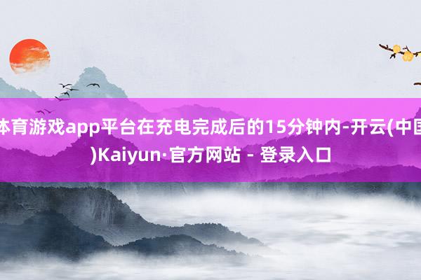 体育游戏app平台在充电完成后的15分钟内-开云(中国)Kaiyun·官方网站 - 登录入口