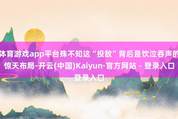 体育游戏app平台殊不知这“投敌”背后是饮泣吞声的惊天布局-开云(中国)Kaiyun·官方网站 - 登录入口