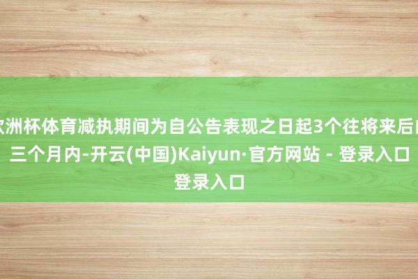 欧洲杯体育减执期间为自公告表现之日起3个往将来后的三个月内-开云(中国)Kaiyun·官方网站 - 登录入口