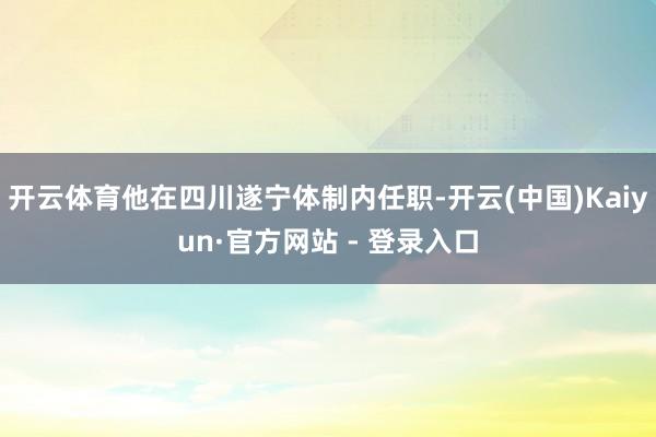 开云体育他在四川遂宁体制内任职-开云(中国)Kaiyun·官方网站 - 登录入口