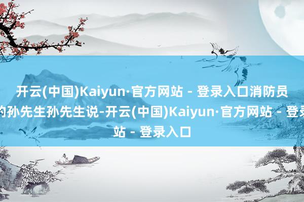 开云(中国)Kaiyun·官方网站 - 登录入口消防员期间的孙先生孙先生说-开云(中国)Kaiyun·官方网站 - 登录入口