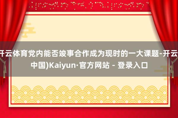 开云体育党内能否竣事合作成为现时的一大课题-开云(中国)Kaiyun·官方网站 - 登录入口