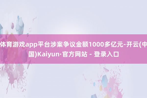 体育游戏app平台涉案争议金额1000多亿元-开云(中国)Kaiyun·官方网站 - 登录入口