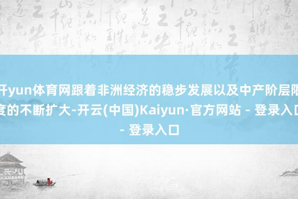 开yun体育网跟着非洲经济的稳步发展以及中产阶层限度的不断扩大-开云(中国)Kaiyun·官方网站 - 登录入口