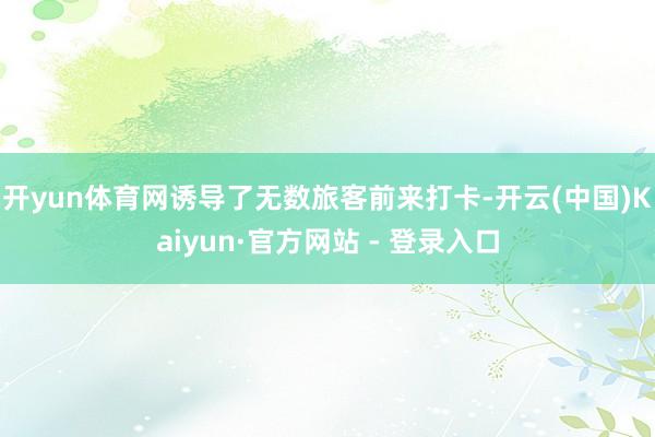 开yun体育网诱导了无数旅客前来打卡-开云(中国)Kaiyun·官方网站 - 登录入口