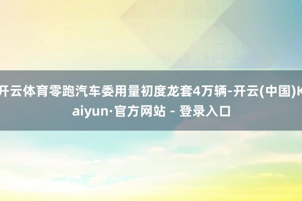 开云体育零跑汽车委用量初度龙套4万辆-开云(中国)Kaiyun·官方网站 - 登录入口
