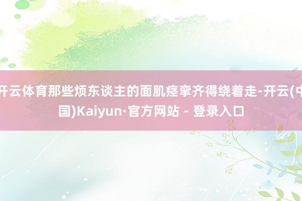 开云体育那些烦东谈主的面肌痉挛齐得绕着走-开云(中国)Kaiyun·官方网站 - 登录入口