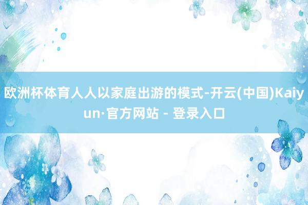 欧洲杯体育人人以家庭出游的模式-开云(中国)Kaiyun·官方网站 - 登录入口