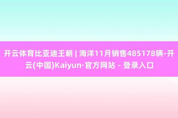 开云体育比亚迪王朝 | 海洋11月销售485178辆-开云(中国)Kaiyun·官方网站 - 登录入口