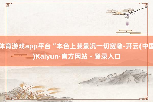 体育游戏app平台“本色上我景况一切宽敞-开云(中国)Kaiyun·官方网站 - 登录入口