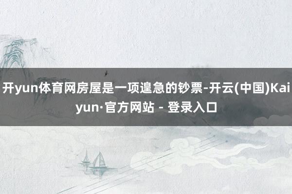 开yun体育网房屋是一项遑急的钞票-开云(中国)Kaiyun·官方网站 - 登录入口