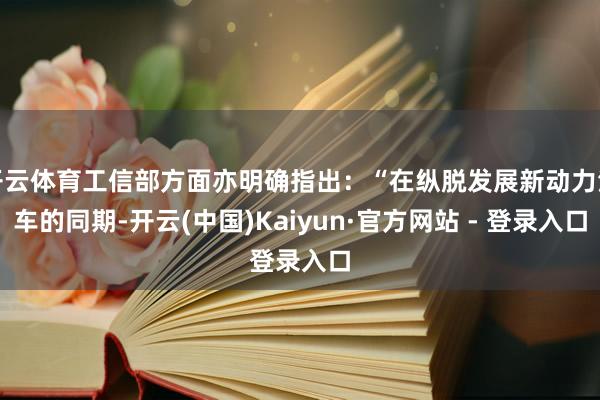 开云体育工信部方面亦明确指出：“在纵脱发展新动力汽车的同期-开云(中国)Kaiyun·官方网站 - 登录入口