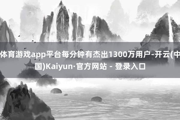 体育游戏app平台每分钟有杰出1300万用户-开云(中国)Kaiyun·官方网站 - 登录入口