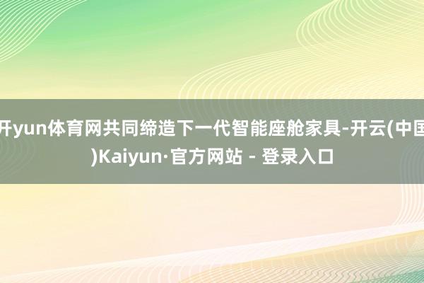 开yun体育网共同缔造下一代智能座舱家具-开云(中国)Kaiyun·官方网站 - 登录入口