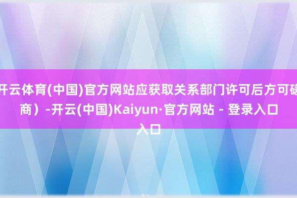 开云体育(中国)官方网站应获取关系部门许可后方可磋商）-开云(中国)Kaiyun·官方网站 - 登录入口
