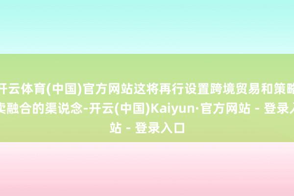 开云体育(中国)官方网站这将再行设置跨境贸易和策略买卖融合的渠说念-开云(中国)Kaiyun·官方网站 - 登录入口