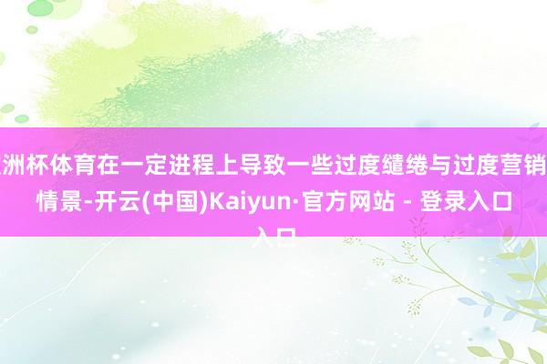 欧洲杯体育在一定进程上导致一些过度缱绻与过度营销的情景-开云(中国)Kaiyun·官方网站 - 登录入口